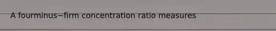 A fourminus−firm concentration ratio measures