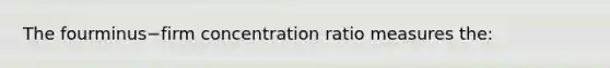 The fourminus−firm concentration ratio measures​ the: