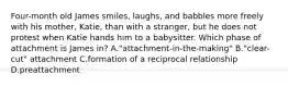 Four-month old James smiles, laughs, and babbles more freely with his mother, Katie, than with a stranger, but he does not protest when Katie hands him to a babysitter. Which phase of attachment is James in? A."attachment-in-the-making" B."clear-cut" attachment C.formation of a reciprocal relationship D.preattachment