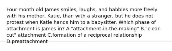 Four-month old James smiles, laughs, and babbles more freely with his mother, Katie, than with a stranger, but he does not protest when Katie hands him to a babysitter. Which phase of attachment is James in? A."attachment-in-the-making" B."clear-cut" attachment C.formation of a reciprocal relationship D.preattachment