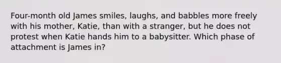 Four-month old James smiles, laughs, and babbles more freely with his mother, Katie, than with a stranger, but he does not protest when Katie hands him to a babysitter. Which phase of attachment is James in?