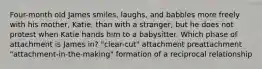 Four-month old James smiles, laughs, and babbles more freely with his mother, Katie, than with a stranger, but he does not protest when Katie hands him to a babysitter. Which phase of attachment is James in? "clear-cut" attachment preattachment "attachment-in-the-making" formation of a reciprocal relationship