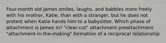 Four-month old James smiles, laughs, and babbles more freely with his mother, Katie, than with a stranger, but he does not protest when Katie hands him to a babysitter. Which phase of attachment is James in? "clear-cut" attachment preattachment "attachment-in-the-making" formation of a reciprocal relationship