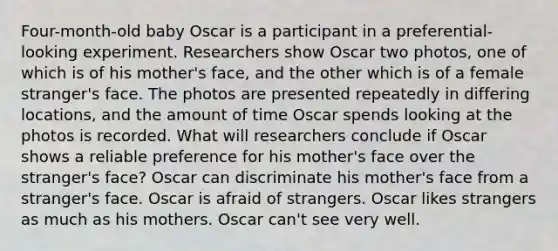 Four-month-old baby Oscar is a participant in a preferential-looking experiment. Researchers show Oscar two photos, one of which is of his mother's face, and the other which is of a female stranger's face. The photos are presented repeatedly in differing locations, and the amount of time Oscar spends looking at the photos is recorded. What will researchers conclude if Oscar shows a reliable preference for his mother's face over the stranger's face? Oscar can discriminate his mother's face from a stranger's face. Oscar is afraid of strangers. Oscar likes strangers as much as his mothers. Oscar can't see very well.