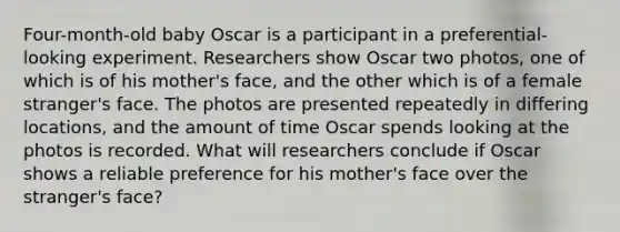 Four-month-old baby Oscar is a participant in a preferential-looking experiment. Researchers show Oscar two photos, one of which is of his mother's face, and the other which is of a female stranger's face. The photos are presented repeatedly in differing locations, and the amount of time Oscar spends looking at the photos is recorded. What will researchers conclude if Oscar shows a reliable preference for his mother's face over the stranger's face?