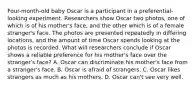 Four-month-old baby Oscar is a participant in a preferential-looking experiment. Researchers show Oscar two photos, one of which is of his mother's face, and the other which is of a female stranger's face. The photos are presented repeatedly in differing locations, and the amount of time Oscar spends looking at the photos is recorded. What will researchers conclude if Oscar shows a reliable preference for his mother's face over the stranger's face? A. Oscar can discriminate his mother's face from a stranger's face. B. Oscar is afraid of strangers. C. Oscar likes strangers as much as his mothers. D. Oscar can't see very well.