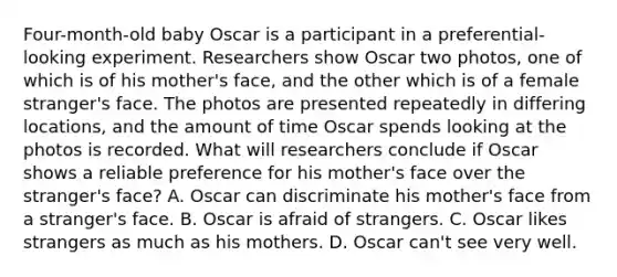 Four-month-old baby Oscar is a participant in a preferential-looking experiment. Researchers show Oscar two photos, one of which is of his mother's face, and the other which is of a female stranger's face. The photos are presented repeatedly in differing locations, and the amount of time Oscar spends looking at the photos is recorded. What will researchers conclude if Oscar shows a reliable preference for his mother's face over the stranger's face? A. Oscar can discriminate his mother's face from a stranger's face. B. Oscar is afraid of strangers. C. Oscar likes strangers as much as his mothers. D. Oscar can't see very well.