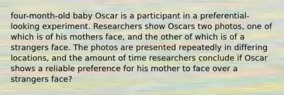 four-month-old baby Oscar is a participant in a preferential-looking experiment. Researchers show Oscars two photos, one of which is of his mothers face, and the other of which is of a strangers face. The photos are presented repeatedly in differing locations, and the amount of time researchers conclude if Oscar shows a reliable preference for his mother to face over a strangers face?