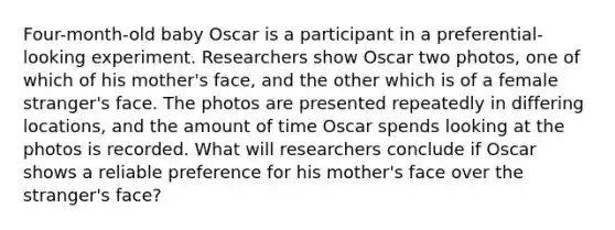 Four-month-old baby Oscar is a participant in a preferential-looking experiment. Researchers show Oscar two photos, one of which of his mother's face, and the other which is of a female stranger's face. The photos are presented repeatedly in differing locations, and the amount of time Oscar spends looking at the photos is recorded. What will researchers conclude if Oscar shows a reliable preference for his mother's face over the stranger's face?