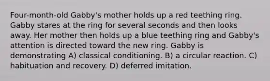 Four-month-old Gabby's mother holds up a red teething ring. Gabby stares at the ring for several seconds and then looks away. Her mother then holds up a blue teething ring and Gabby's attention is directed toward the new ring. Gabby is demonstrating A) <a href='https://www.questionai.com/knowledge/kI6awfNO2B-classical-conditioning' class='anchor-knowledge'>classical conditioning</a>. B) a circular reaction. C) habituation and recovery. D) deferred imitation.