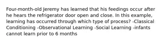 Four-month-old Jeremy has learned that his feedings occur after he hears the refrigerator door open and close. In this example, learning has occurred through which type of process? -Classical Conditioning -Observational Learning -Social Learning -infants cannot learn prior to 6 months