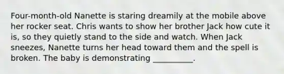 Four-month-old Nanette is staring dreamily at the mobile above her rocker seat. Chris wants to show her brother Jack how cute it is, so they quietly stand to the side and watch. When Jack sneezes, Nanette turns her head toward them and the spell is broken. The baby is demonstrating __________.