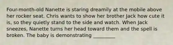 Four-month-old Nanette is staring dreamily at the mobile above her rocker seat. Chris wants to show her brother Jack how cute it is, so they quietly stand to the side and watch. When Jack sneezes, Nanette turns her head toward them and the spell is broken. The baby is demonstrating _________