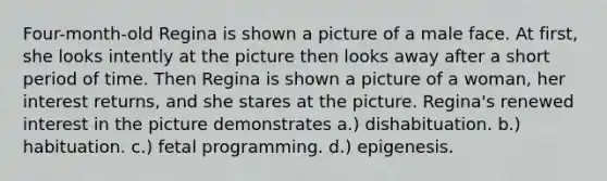 Four-month-old Regina is shown a picture of a male face. At first, she looks intently at the picture then looks away after a short period of time. Then Regina is shown a picture of a woman, her interest returns, and she stares at the picture. Regina's renewed interest in the picture demonstrates a.) dishabituation. b.) habituation. c.) fetal programming. d.) epigenesis.