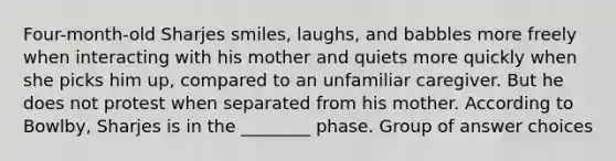 Four-month-old Sharjes smiles, laughs, and babbles more freely when interacting with his mother and quiets more quickly when she picks him up, compared to an unfamiliar caregiver. But he does not protest when separated from his mother. According to Bowlby, Sharjes is in the ________ phase. Group of answer choices