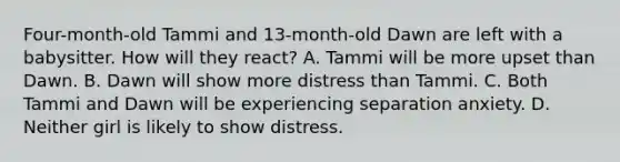 Four-month-old Tammi and 13-month-old Dawn are left with a babysitter. How will they react? A. Tammi will be more upset than Dawn. B. Dawn will show more distress than Tammi. C. Both Tammi and Dawn will be experiencing separation anxiety. D. Neither girl is likely to show distress.