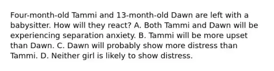 Four-month-old Tammi and 13-month-old Dawn are left with a babysitter. How will they react? A. Both Tammi and Dawn will be experiencing separation anxiety. B. Tammi will be more upset than Dawn. C. Dawn will probably show more distress than Tammi. D. Neither girl is likely to show distress.