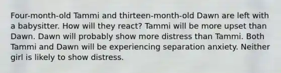 Four-month-old Tammi and thirteen-month-old Dawn are left with a babysitter. How will they react? Tammi will be more upset than Dawn. Dawn will probably show more distress than Tammi. Both Tammi and Dawn will be experiencing separation anxiety. Neither girl is likely to show distress.