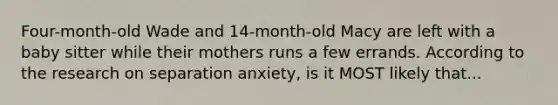 Four-month-old Wade and 14-month-old Macy are left with a baby sitter while their mothers runs a few errands. According to the research on separation anxiety, is it MOST likely that...