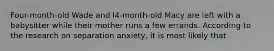 Four-month-old Wade and l4-month-old Macy are left with a babysitter while their mother runs a few errands. According to the research on separation anxiety, it is most likely that