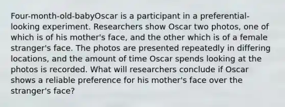 Four-month-old-babyOscar is a participant in a preferential-looking experiment. Researchers show Oscar two photos, one of which is of his mother's face, and the other which is of a female stranger's face. The photos are presented repeatedly in differing locations, and the amount of time Oscar spends looking at the photos is recorded. What will researchers conclude if Oscar shows a reliable preference for his mother's face over the stranger's face?