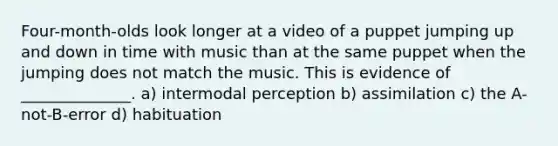 Four-month-olds look longer at a video of a puppet jumping up and down in time with music than at the same puppet when the jumping does not match the music. This is evidence of ______________. a) intermodal perception b) assimilation c) the A-not-B-error d) habituation