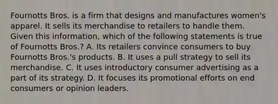 Fournotts Bros. is a firm that designs and manufactures women's apparel. It sells its merchandise to retailers to handle them. Given this information, which of the following statements is true of Fournotts Bros.?​ A. ​Its retailers convince consumers to buy Fournotts Bros.'s products. B. ​It uses a pull strategy to sell its merchandise. C. ​It uses introductory consumer advertising as a part of its strategy. D. It focuses its promotional efforts on end consumers or opinion leaders.