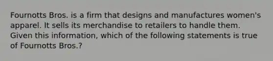 Fournotts Bros. is a firm that designs and manufactures women's apparel. It sells its merchandise to retailers to handle them. Given this information, which of the following statements is true of Fournotts Bros.?​