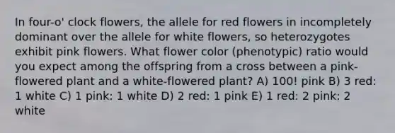 In four-o' clock flowers, the allele for red flowers in incompletely dominant over the allele for white flowers, so heterozygotes exhibit pink flowers. What flower color (phenotypic) ratio would you expect among the offspring from a cross between a pink-flowered plant and a white-flowered plant? A) 100! pink B) 3 red: 1 white C) 1 pink: 1 white D) 2 red: 1 pink E) 1 red: 2 pink: 2 white