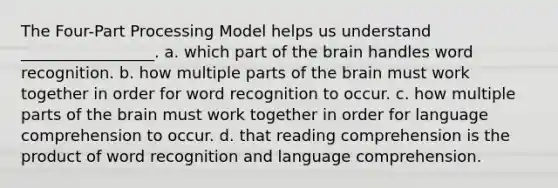 The Four-Part Processing Model helps us understand _________________. a. which part of the brain handles word recognition. b. how multiple parts of the brain must work together in order for word recognition to occur. c. how multiple parts of the brain must work together in order for language comprehension to occur. d. that reading comprehension is the product of word recognition and language comprehension.