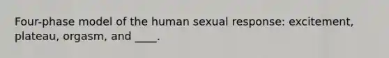 Four-phase model of the human sexual response: excitement, plateau, orgasm, and ____.