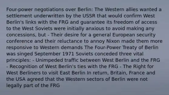 Four-power negotiations over Berlin: The Western allies wanted a settlement underwritten by the USSR that would confirm West Berlin's links with the FRG and guarantee its freedom of access to the West Soviets were initially anxious to avoid making any concessions, but - Their desire for a general European security conference and their reluctance to annoy Nixon made them more responsive to Western demands The Four-Power Treaty of Berlin was singed September 1971 Soviets conceded three vital principles: - Unimpeded traffic between West Berlin and the FRG - Recognition of West Berlin's ties with the FRG - The Right for West Berliners to visit East Berlin In return, Britain, France and the USA agreed that the Western sectors of Berlin were not legally part of the FRG