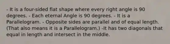 - It is a four-sided flat shape where every right angle is 90 degrees. - Each eternal Angle is 90 degrees. - It is a Parallelogram. - Opposite sides are parallel and of equal length. (That also means it is a Parallelogram.) -It has two diagonals that equal in length and intersect in the middle.