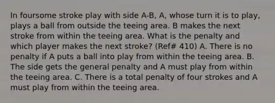 In foursome stroke play with side A-B, A, whose turn it is to play, plays a ball from outside the teeing area. B makes the next stroke from within the teeing area. What is the penalty and which player makes the next stroke? (Ref# 410) A. There is no penalty if A puts a ball into play from within the teeing area. B. The side gets the general penalty and A must play from within the teeing area. C. There is a total penalty of four strokes and A must play from within the teeing area.