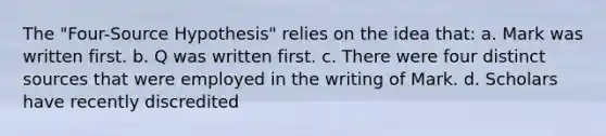 The "Four-Source Hypothesis" relies on the idea that: a. Mark was written first. b. Q was written first. c. There were four distinct sources that were employed in the writing of Mark. d. Scholars have recently discredited