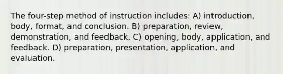 The four-step method of instruction includes: A) introduction, body, format, and conclusion. B) preparation, review, demonstration, and feedback. C) opening, body, application, and feedback. D) preparation, presentation, application, and evaluation.