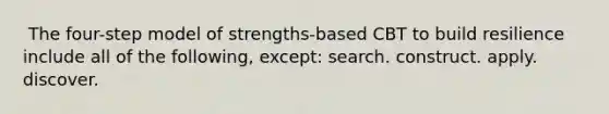 ​ The four-step model of strengths-based CBT to build resilience include all of the following, except: ​search. ​construct. ​apply. ​discover.