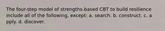 The four-step model of strengths-based CBT to build resilience include all of the following, except: a. ​search. b. c​onstruct. c. a​pply. d. d​iscover.