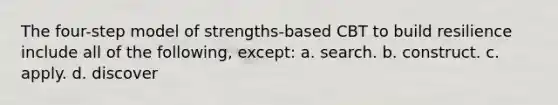 The four-step model of strengths-based CBT to build resilience include all of the following, except: a. search. b. construct. c. apply. d. discover