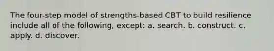 The four-step model of strengths-based CBT to build resilience include all of the following, except: a. search. b. construct. c. apply. d. discover.