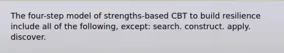 The four-step model of strengths-based CBT to build resilience include all of the following, except: search. construct. apply. discover.