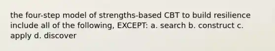 the four-step model of strengths-based CBT to build resilience include all of the following, EXCEPT: a. search b. construct c. apply d. discover