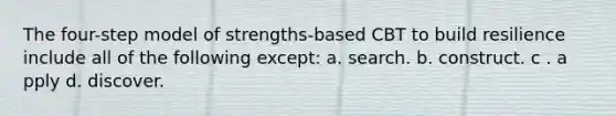 The four-step model of strengths-based CBT to build resilience include all of the following except: a. ​search. b. c​onstruct. c . a​pply d. d​iscover.