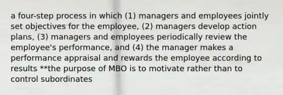 a four-step process in which (1) managers and employees jointly set objectives for the employee, (2) managers develop action plans, (3) managers and employees periodically review the employee's performance, and (4) the manager makes a performance appraisal and rewards the employee according to results **the purpose of MBO is to motivate rather than to control subordinates