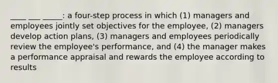 ____ ___ _____: a four-step process in which (1) managers and employees jointly set objectives for the employee, (2) managers develop action plans, (3) managers and employees periodically review the employee's performance, and (4) the manager makes a performance appraisal and rewards the employee according to results