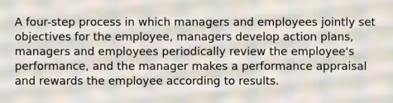 A four-step process in which managers and employees jointly set objectives for the employee, managers develop action plans, managers and employees periodically review the employee's performance, and the manager makes a performance appraisal and rewards the employee according to results.