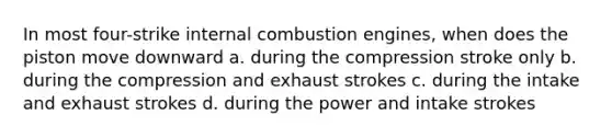 In most four-strike internal combustion engines, when does the piston move downward a. during the compression stroke only b. during the compression and exhaust strokes c. during the intake and exhaust strokes d. during the power and intake strokes