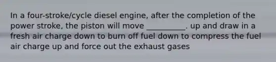 In a four-stroke/cycle diesel engine, after the completion of the power stroke, the piston will move __________. up and draw in a fresh air charge down to burn off fuel down to compress the fuel air charge up and force out the exhaust gases