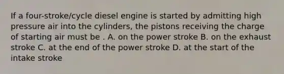 If a four-stroke/cycle diesel engine is started by admitting high pressure air into the cylinders, the pistons receiving the charge of starting air must be . A. on the power stroke B. on the exhaust stroke C. at the end of the power stroke D. at the start of the intake stroke