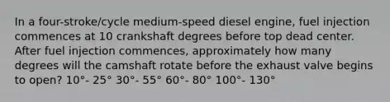 In a four-stroke/cycle medium-speed diesel engine, fuel injection commences at 10 crankshaft degrees before top dead center. After fuel injection commences, approximately how many degrees will the camshaft rotate before the exhaust valve begins to open? 10°- 25° 30°- 55° 60°- 80° 100°- 130°